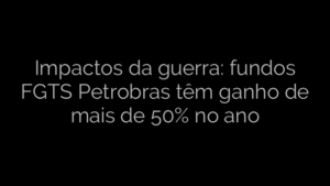 ​Impactos da guerra: fundos FGTS Petrobras têm ganho de mais de 50% no ano 
